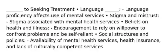 _______ to Seeking Treatment • Language ______: - Language proficiency affects use of mental services • Stigma and mistrust: - Stigma associated with mental health services • Beliefs on health and illness: - Encouragement to rely on willpower to confront problems and be self-reliant • Social structures and policies: - Availability of mental health services, health insurance, and lack of culturally competent services