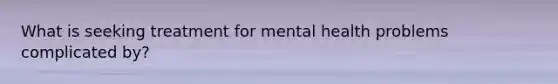 What is seeking treatment for mental health problems complicated by?