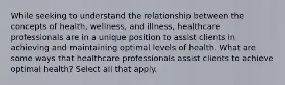 While seeking to understand the relationship between the concepts of health, wellness, and illness, healthcare professionals are in a unique position to assist clients in achieving and maintaining optimal levels of health. What are some ways that healthcare professionals assist clients to achieve optimal health? Select all that apply.