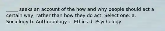 _____ seeks an account of the how and why people should act a certain way, rather than how they do act. Select one: a. Sociology b. Anthropology c. Ethics d. Psychology