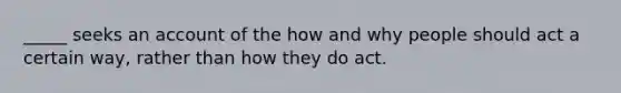 _____ seeks an account of the how and why people should act a certain way, rather than how they do act.