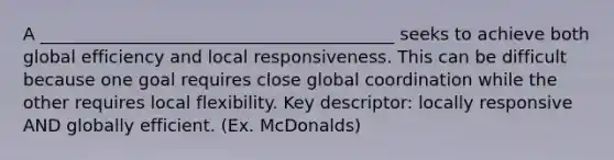 A _________________________________________ seeks to achieve both global efficiency and local responsiveness. This can be difficult because one goal requires close global coordination while the other requires local flexibility. Key descriptor: locally responsive AND globally efficient. (Ex. McDonalds)