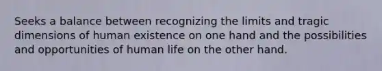 Seeks a balance between recognizing the limits and tragic dimensions of human existence on one hand and the possibilities and opportunities of human life on the other hand.