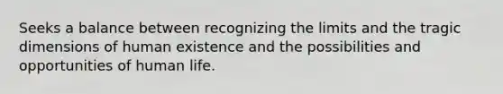 Seeks a balance between recognizing the limits and the tragic dimensions of human existence and the possibilities and opportunities of human life.
