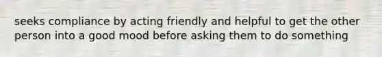 seeks compliance by acting friendly and helpful to get the other person into a good mood before asking them to do something