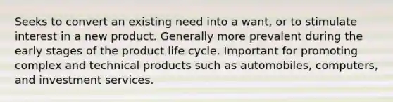 Seeks to convert an existing need into a want, or to stimulate interest in a new product. Generally more prevalent during the early stages of the product life cycle. Important for promoting complex and technical products such as automobiles, computers, and investment services.