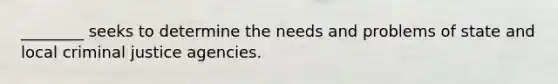 ________ seeks to determine the needs and problems of state and local criminal justice agencies.