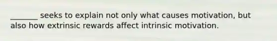 _______ seeks to explain not only what causes motivation, but also how extrinsic rewards affect intrinsic motivation.