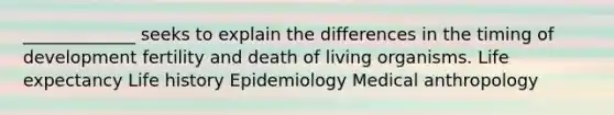 _____________ seeks to explain the differences in the timing of development fertility and death of living organisms. Life expectancy Life history Epidemiology Medical anthropology