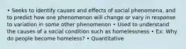 • Seeks to identify causes and effects of social phenomena, and to predict how one phenomenon will change or vary in response to variation in some other phenomenon • Used to understand the causes of a social condition such as homelessness • Ex: Why do people become homeless? • Quantitative