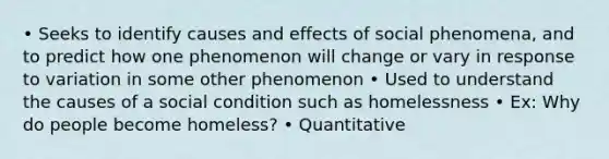 • Seeks to identify causes and effects of social phenomena, and to predict how one phenomenon will change or vary in response to variation in some other phenomenon • Used to understand the causes of a social condition such as homelessness • Ex: Why do people become homeless? • Quantitative