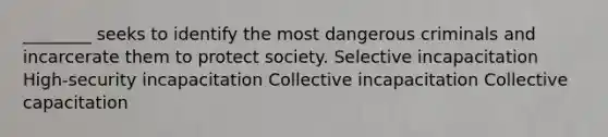 ________ seeks to identify the most dangerous criminals and incarcerate them to protect society. Selective incapacitation High-security incapacitation Collective incapacitation Collective capacitation