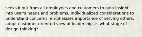 seeks input from all employees and customers to gain insight into user's needs and problems, individualized considerations to understand concerns, emphasizes importance of serving others, adopt customer-oriented view of leadership, is what stage of design thinking?