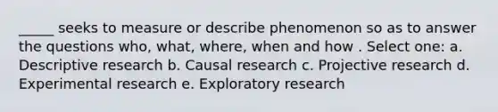 _____ seeks to measure or describe phenomenon so as to answer the questions who, what, where, when and how . Select one: a. Descriptive research b. Causal research c. Projective research d. <a href='https://www.questionai.com/knowledge/kD5GeV2lsd-experimental-research' class='anchor-knowledge'>experimental research</a> e. Exploratory research