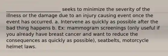 _______________________ seeks to minimize the severity of the illness or the damage due to an injury causing event once the event has occurred. a. Intervene as quickly as possible after the bad thing happens b. Ex: mammogram screenings (only useful if you already have breast cancer and want to reduce the consequences as quickly as possible), seatbelts, motorcycle helmet laws.