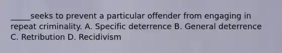 _____seeks to prevent a particular offender from engaging in repeat criminality. A. Specific deterrence B. General deterrence C. Retribution D. Recidivism