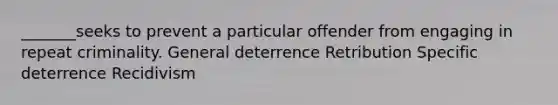 _______seeks to prevent a particular offender from engaging in repeat criminality. General deterrence Retribution Specific deterrence Recidivism