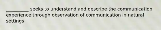 __________ seeks to understand and describe the communication experience through observation of communication in natural settings