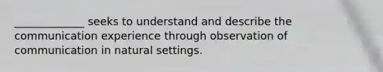 _____________ seeks to understand and describe the communication experience through observation of communication in natural settings.