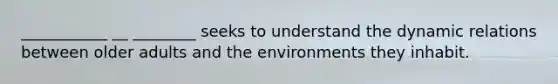 ___________ __ ________ seeks to understand the dynamic relations between older adults and the environments they inhabit.