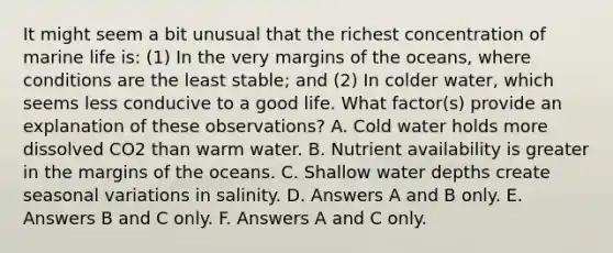 It might seem a bit unusual that the richest concentration of marine life is: (1) In the very margins of the oceans, where conditions are the least stable; and (2) In colder water, which seems less conducive to a good life. What factor(s) provide an explanation of these observations? A. Cold water holds more dissolved CO2 than warm water. B. Nutrient availability is greater in the margins of the oceans. C. Shallow water depths create seasonal variations in salinity. D. Answers A and B only. E. Answers B and C only. F. Answers A and C only.