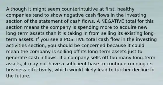 Although it might seem counterintuitive at first, healthy companies tend to show negative cash flows in the investing section of the statement of cash flows. A NEGATIVE total for this section means the company is spending more to acquire new long-term assets than it is taking in from selling its existing long-term assets. If you see a POSITIVE total cash flow in the investing activities section, you should be concerned because it could mean the company is selling off its long-term assets just to generate cash inflows. If a company sells off too many long-term assets, it may not have a sufficient base to continue running its business effectively, which would likely lead to further decline in the future.