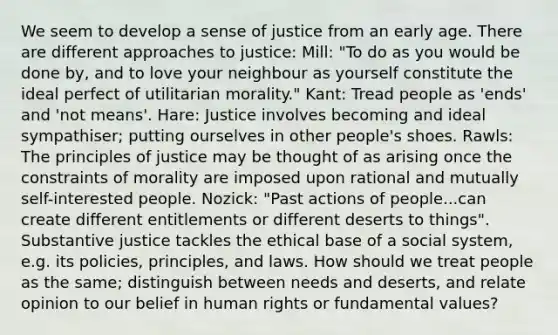 We seem to develop a sense of justice from an early age. There are different approaches to justice: Mill: "To do as you would be done by, and to love your neighbour as yourself constitute the ideal perfect of utilitarian morality." Kant: Tread people as 'ends' and 'not means'. Hare: Justice involves becoming and ideal sympathiser; putting ourselves in other people's shoes. Rawls: The principles of justice may be thought of as arising once the constraints of morality are imposed upon rational and mutually self-interested people. Nozick: "Past actions of people...can create different entitlements or different deserts to things". Substantive justice tackles the ethical base of a social system, e.g. its policies, principles, and laws. How should we treat people as the same; distinguish between needs and deserts, and relate opinion to our belief in human rights or fundamental values?