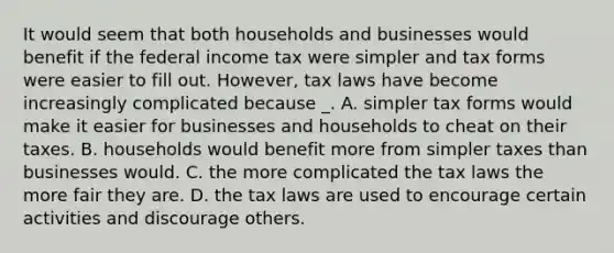 It would seem that both households and businesses would benefit if the federal income tax were simpler and tax forms were easier to fill out. However, tax laws have become increasingly complicated because _. A. simpler tax forms would make it easier for businesses and households to cheat on their taxes. B. households would benefit more from simpler taxes than businesses would. C. the more complicated the tax laws the more fair they are. D. the tax laws are used to encourage certain activities and discourage others.