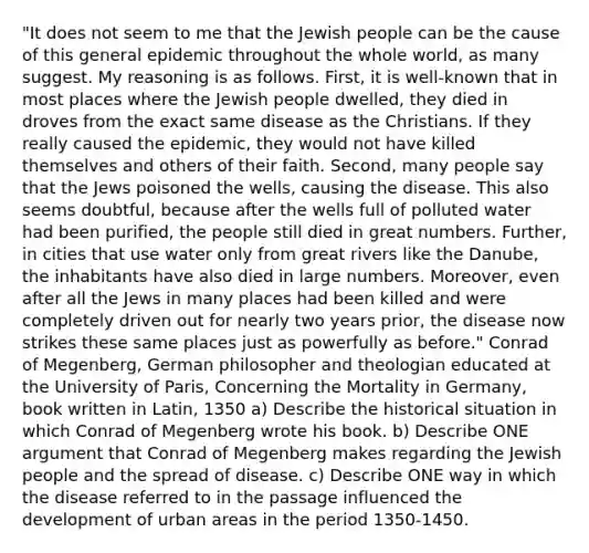 "It does not seem to me that the Jewish people can be the cause of this general epidemic throughout the whole world, as many suggest. My reasoning is as follows. First, it is well-known that in most places where the Jewish people dwelled, they died in droves from the exact same disease as the Christians. If they really caused the epidemic, they would not have killed themselves and others of their faith. Second, many people say that the Jews poisoned the wells, causing the disease. This also seems doubtful, because after the wells full of polluted water had been purified, the people still died in great numbers. Further, in cities that use water only from great rivers like the Danube, the inhabitants have also died in large numbers. Moreover, even after all the Jews in many places had been killed and were completely driven out for nearly two years prior, the disease now strikes these same places just as powerfully as before." Conrad of Megenberg, German philosopher and theologian educated at the University of Paris, Concerning the Mortality in Germany, book written in Latin, 1350 a) Describe the historical situation in which Conrad of Megenberg wrote his book. b) Describe ONE argument that Conrad of Megenberg makes regarding the Jewish people and the spread of disease. c) Describe ONE way in which the disease referred to in the passage influenced the development of urban areas in the period 1350-1450.