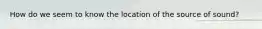 How do we seem to know the location of the source of sound?