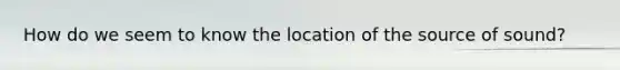 How do we seem to know the location of the source of sound?