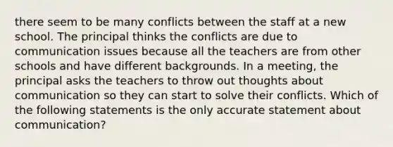 there seem to be many conflicts between the staff at a new school. The principal thinks the conflicts are due to communication issues because all the teachers are from other schools and have different backgrounds. In a meeting, the principal asks the teachers to throw out thoughts about communication so they can start to solve their conflicts. Which of the following statements is the only accurate statement about communication?