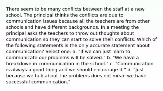 There seem to be many conflicts between the staff at a new school. The principal thinks the conflicts are due to communication issues because all the teachers are from other schools and have different backgrounds. In a meeting the principal asks the teachers to throw out thoughts about communication so they can start to solve their conflicts. Which of the following statements is the only accurate statement about communication? Select one: a. "If we can just learn to communicate our problems will be solved." b. "We have a breakdown in communication in the school." c. "Communication is always a good thing and we should encourage it." d. "Just because we talk about the problems does not mean we have successful communication."