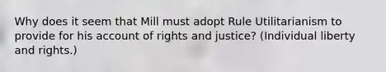 Why does it seem that Mill must adopt Rule Utilitarianism to provide for his account of rights and justice? (Individual liberty and rights.)