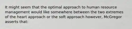 It might seem that the optimal approach to human resource management would like somewhere between the two extremes of the heart approach or the soft approach however, McGregor asserts that: