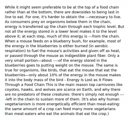 While it might seem preferable to be at the top of a food chain rather than at the bottom, there are downsides to being last in line to eat. For one, it's harder to obtain the ---necessary to live. As consumers prey on organisms below them in the chain, energy is transferred up the chain through each trophic level. But not all the energy stored in a lower level makes it to the level above it; at each step, much of this energy is ---from the chain. When a mouse feeds on a blueberry bush, for example, most of the energy in the blueberries is either burned (in aerobic respiration) to fuel the mouse's activities and given off as heat, or passed through the mouse as indigestible plant fiber. Only a very small portion—about ----of the energy stored in the blueberries goes to putting weight on the mouse. The same is true for organisms, like birds, that eat the mouse that eat the blueberries—only about 10% of the energy in the mouse makes it into the body mass of the bird - Energy Is Lost as It Flows Through a Food Chain This is the main reason top carnivores like coyotes, hawks, and wolves are scarce on Earth, and why there are no predators of these creatures: there's simply not enough ----left in the chain to sustain more of them. (It's also why human vegetarianism is more energetically efficient than meat-eating: the same amount of a crop can feed many more vegetarians than meat-eaters who eat the animals that eat the crop.)