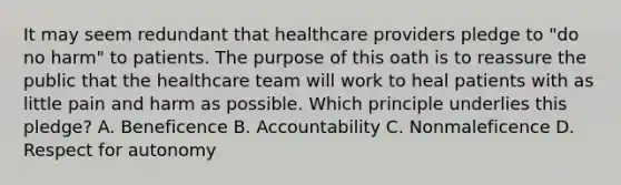 It may seem redundant that healthcare providers pledge to "do no harm" to patients. The purpose of this oath is to reassure the public that the healthcare team will work to heal patients with as little pain and harm as possible. Which principle underlies this pledge? A. Beneficence B. Accountability C. Nonmaleficence D. Respect for autonomy