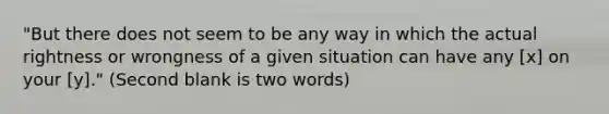 "But there does not seem to be any way in which the actual rightness or wrongness of a given situation can have any [x] on your [y]." (Second blank is two words)