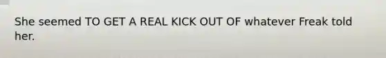 She seemed TO GET A REAL KICK OUT OF whatever Freak told her.