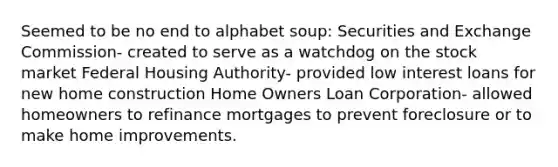 Seemed to be no end to alphabet soup: Securities and Exchange Commission- created to serve as a watchdog on the stock market Federal Housing Authority- provided low interest loans for new home construction Home Owners Loan Corporation- allowed homeowners to refinance mortgages to prevent foreclosure or to make home improvements.