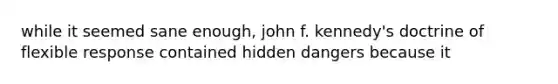 while it seemed sane enough, john f. kennedy's doctrine of flexible response contained hidden dangers because it