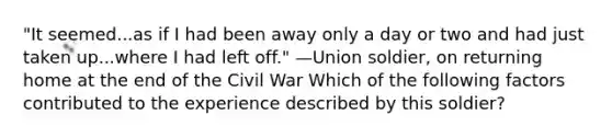 "It seemed...as if I had been away only a day or two and had just taken up...where I had left off." —Union soldier, on returning home at the end of the Civil War Which of the following factors contributed to the experience described by this soldier?