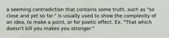 a seeming contradiction that contains some truth, such as "so close and yet so far." is usually used to show the complexity of an idea, to make a point, or for poetic effect. Ex. "That which doesn't kill you makes you stronger."