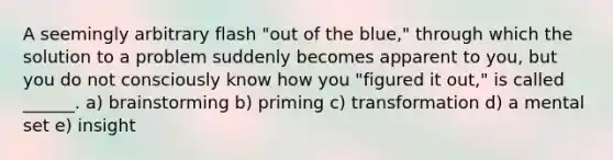 A seemingly arbitrary flash "out of the blue," through which the solution to a problem suddenly becomes apparent to you, but you do not consciously know how you "figured it out," is called ______. a) brainstorming b) priming c) transformation d) a mental set e) insight