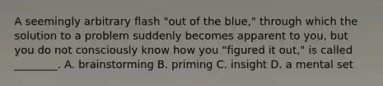 A seemingly arbitrary flash "out of the blue," through which the solution to a problem suddenly becomes apparent to you, but you do not consciously know how you "figured it out," is called ________. A. brainstorming B. priming C. insight D. a mental set