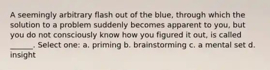 A seemingly arbitrary flash out of the blue, through which the solution to a problem suddenly becomes apparent to you, but you do not consciously know how you figured it out, is called ______. Select one: a. priming b. brainstorming c. a mental set d. insight