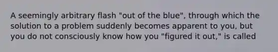 A seemingly arbitrary flash "out of the blue", through which the solution to a problem suddenly becomes apparent to you, but you do not consciously know how you "figured it out," is called