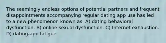 The seemingly endless options of potential partners and frequent disappointments accompanying regular dating app use has led to a new phenomenon known as: A) dating behavioral dysfunction. B) online sexual dysfunction. C) Internet exhaustion. D) dating-app fatigue