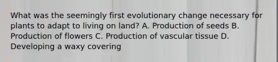 What was the seemingly first evolutionary change necessary for plants to adapt to living on land? A. Production of seeds B. Production of flowers C. Production of <a href='https://www.questionai.com/knowledge/k1HVFq17mo-vascular-tissue' class='anchor-knowledge'>vascular tissue</a> D. Developing a waxy covering