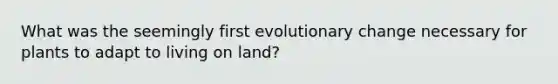 What was the seemingly first evolutionary change necessary for plants to adapt to living on land?